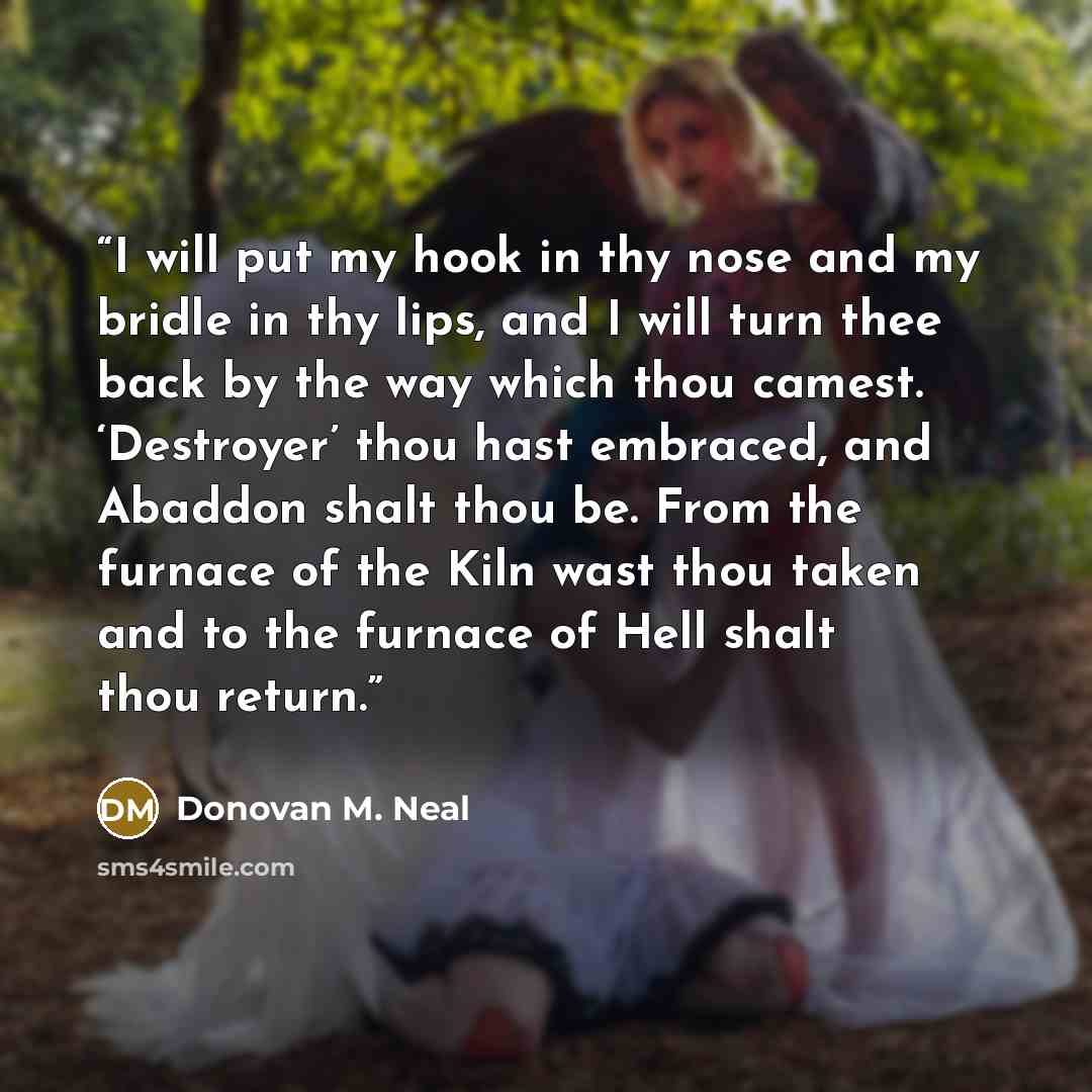 “I will put my hook in thy nose and my bridle in thy lips, and I will turn thee back by the way which thou camest. ‘Destroyer’ thou hast embraced, and Abaddon shalt thou be. From the furnace of the Kiln wast thou taken and to the furnace of Hell shalt thou return.” quote by Donovan M. Neal