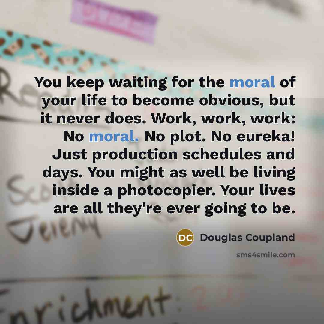“You keep waiting for the moral of your life to become obvious, but it never does. Work, work, work: No moral. No plot. No eureka! Just production schedules and days. You might as well be living inside a photocopier. Your lives are all they're ever going to be.” quote by Douglas Coupland