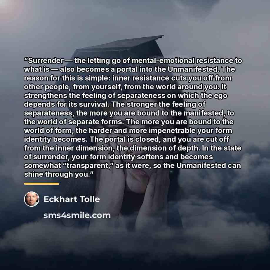 “Surrender — the letting go of mental-emotional resistance to what is — also becomes a portal into the Unmanifested. The reason for this is simple: inner resistance cuts you off from other people, from yourself, from the world around you. It strengthens the feeling of separateness on which the ego…” quote by Eckhart Tolle