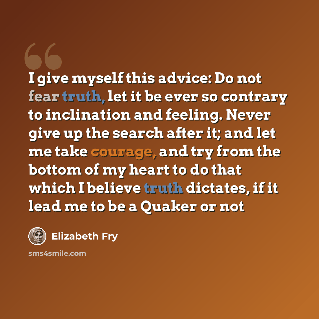 “I give myself this advice: Do not fear truth, let it be ever so contrary to inclination and feeling. Never give up the search after it; and let me take courage, and try from the bottom of my heart to do that which I believe truth dictates, if it lead me to be a Quaker or not” quote by Elizabeth Fry