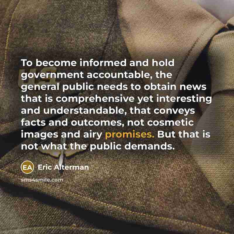 “To become informed and hold government accountable, the general public needs to obtain news that is comprehensive yet interesting and understandable, that conveys facts and outcomes, not cosmetic images and airy promises. But that is not what the public demands.” quote by Eric Alterman