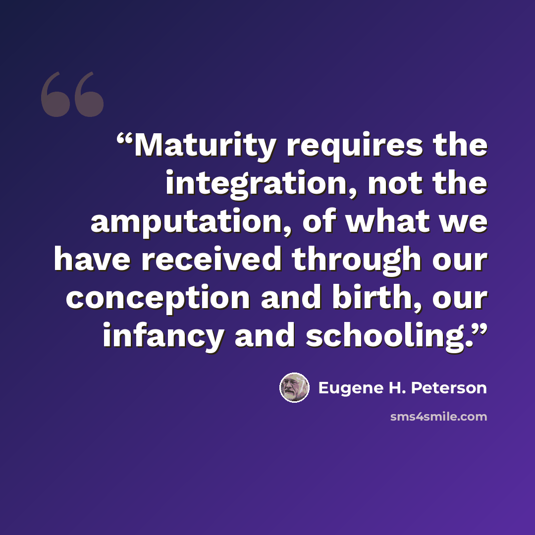 “Maturity requires the integration, not the amputation, of what we have received through our conception and birth, our infancy and schooling.” quote by Eugene H. Peterson