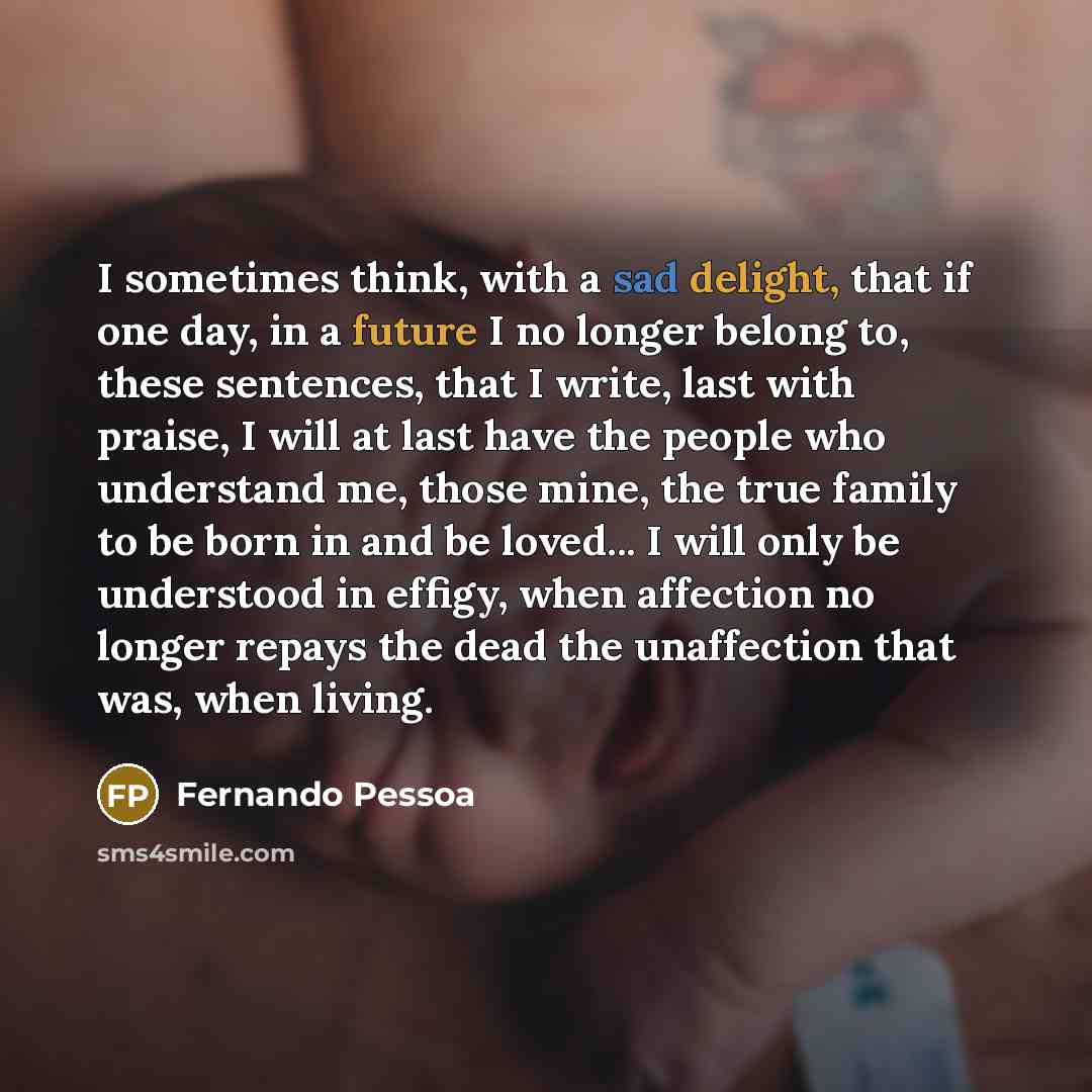 “I sometimes think, with a sad delight, that if one day, in a future I no longer belong to, these sentences, that I write, last with praise, I will at last have the people who understand me, those mine, the true family to be born in and be loved... I will only be understood in effigy, when…” quote by Fernando Pessoa