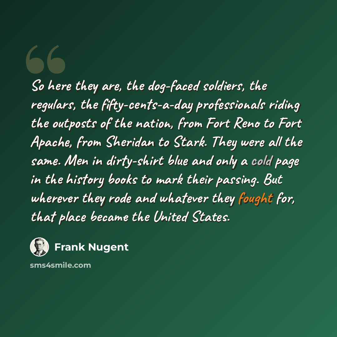 “So here they are, the dog-faced soldiers, the regulars, the fifty-cents-a-day professionals riding the outposts of the nation, from Fort Reno to Fort Apache, from Sheridan to Stark. They were all the same. Men in dirty-shirt blue and only a cold page in the history books to mark their passing. But…” quote by Frank Nugent