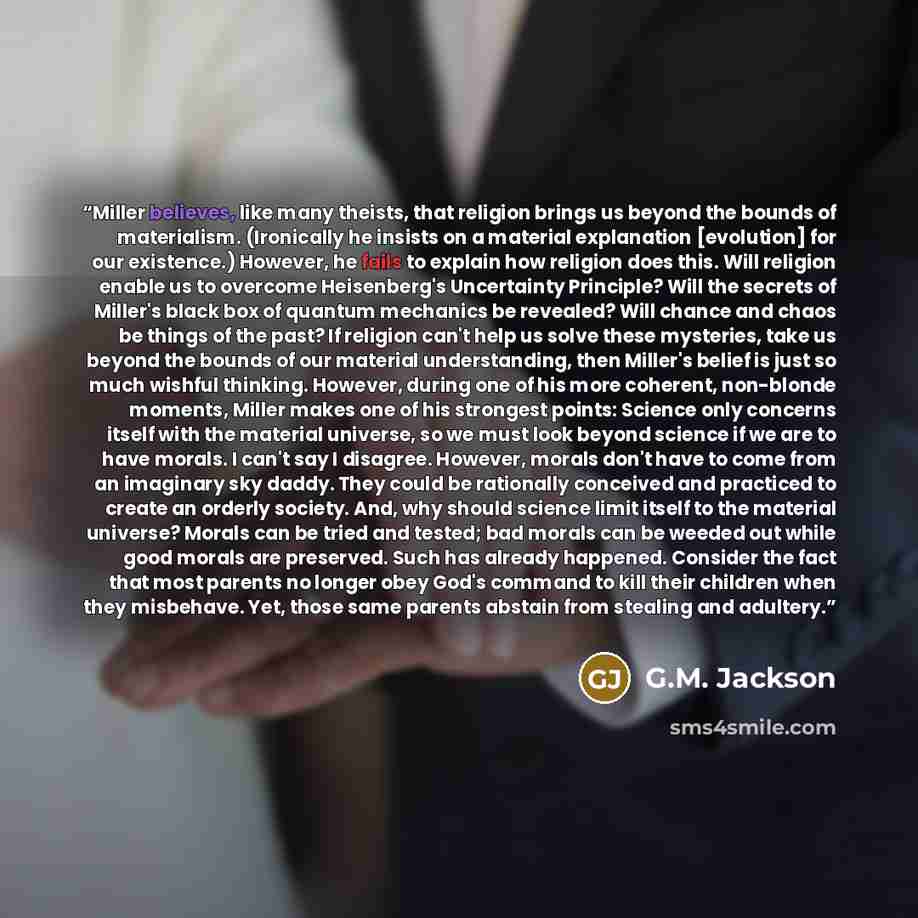 “Miller believes, like many theists, that religion brings us beyond the bounds of materialism. (Ironically he insists on a material explanation [evolution] for our existence.) However, he fails to explain how religion does this. Will religion enable us to overcome Heisenberg's Uncertainty…” quote by G.M. Jackson