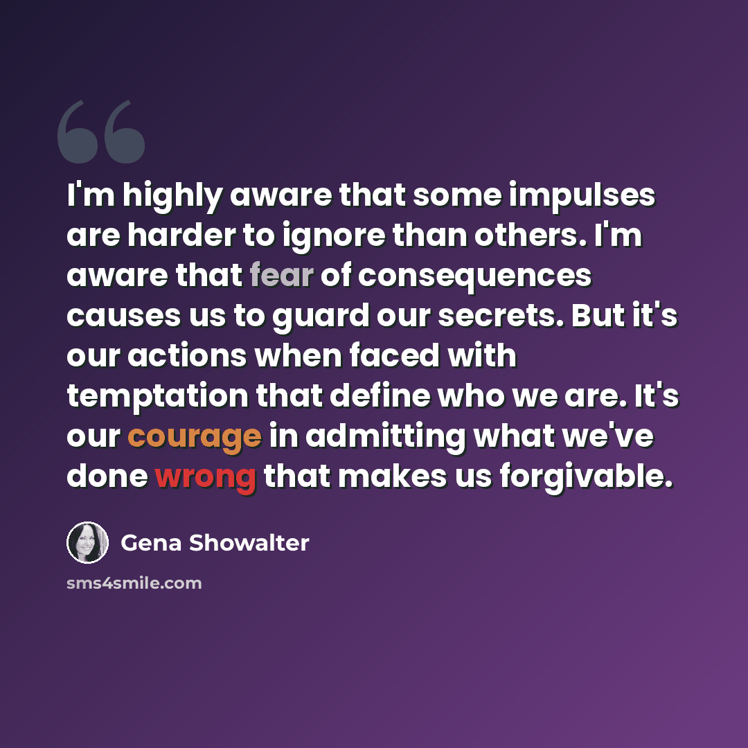 “I'm highly aware that some impulses are harder to ignore than others. I'm aware that fear of consequences causes us to guard our secrets. But it's our actions when faced with temptation that define who we are. It's our courage in admitting what we've done wrong that makes us forgivable.” quote by Gena Showalter