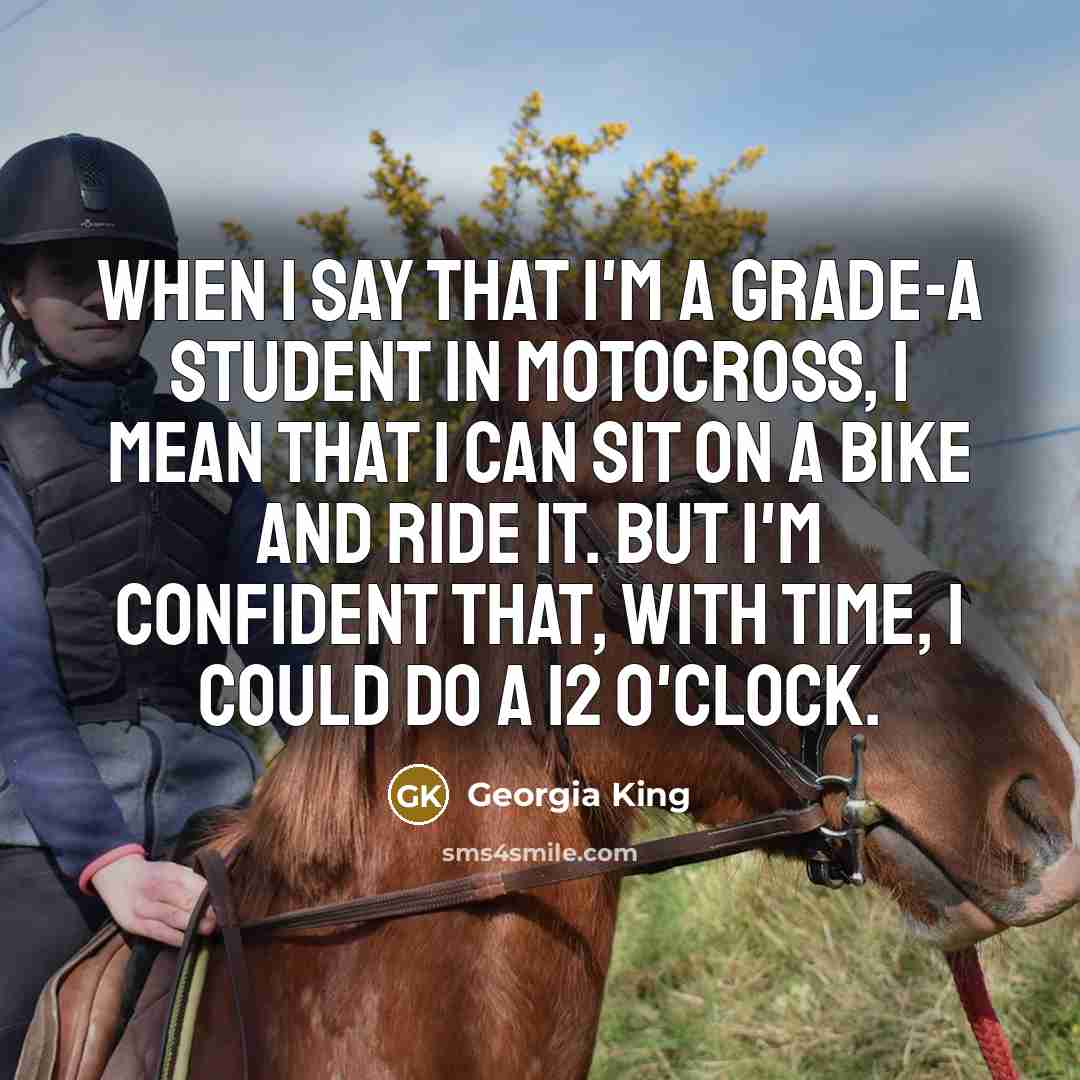 “When I say that I'm a grade-A student in motocross, I mean that I can sit on a bike and ride it. But I'm confident that, with time, I could do a 12 o'clock.” quote by Georgia King