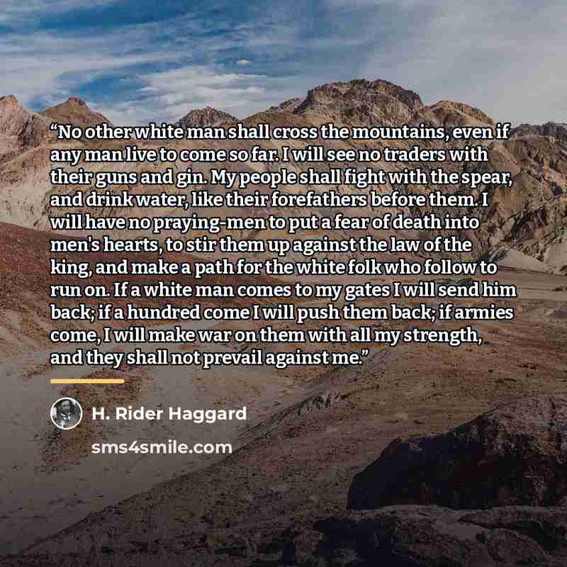 “No other white man shall cross the mountains, even if any man live to come so far. I will see no traders with their guns and gin. My people shall fight with the spear, and drink water, like their forefathers before them. I will have no praying-men to put a fear of death into men's hearts, to stir…” quote by H. Rider Haggard