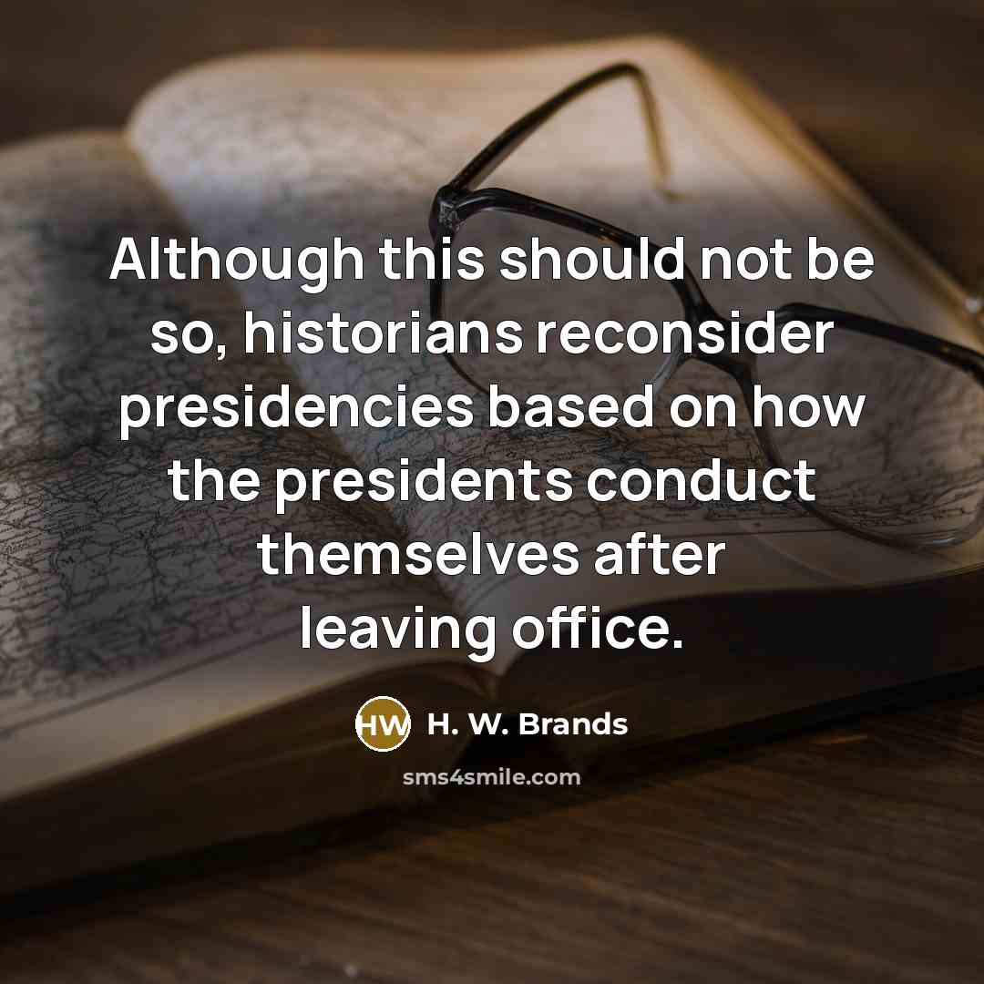 “Although this should not be so, historians reconsider presidencies based on how the presidents conduct themselves after leaving office.” quote by H. W. Brands