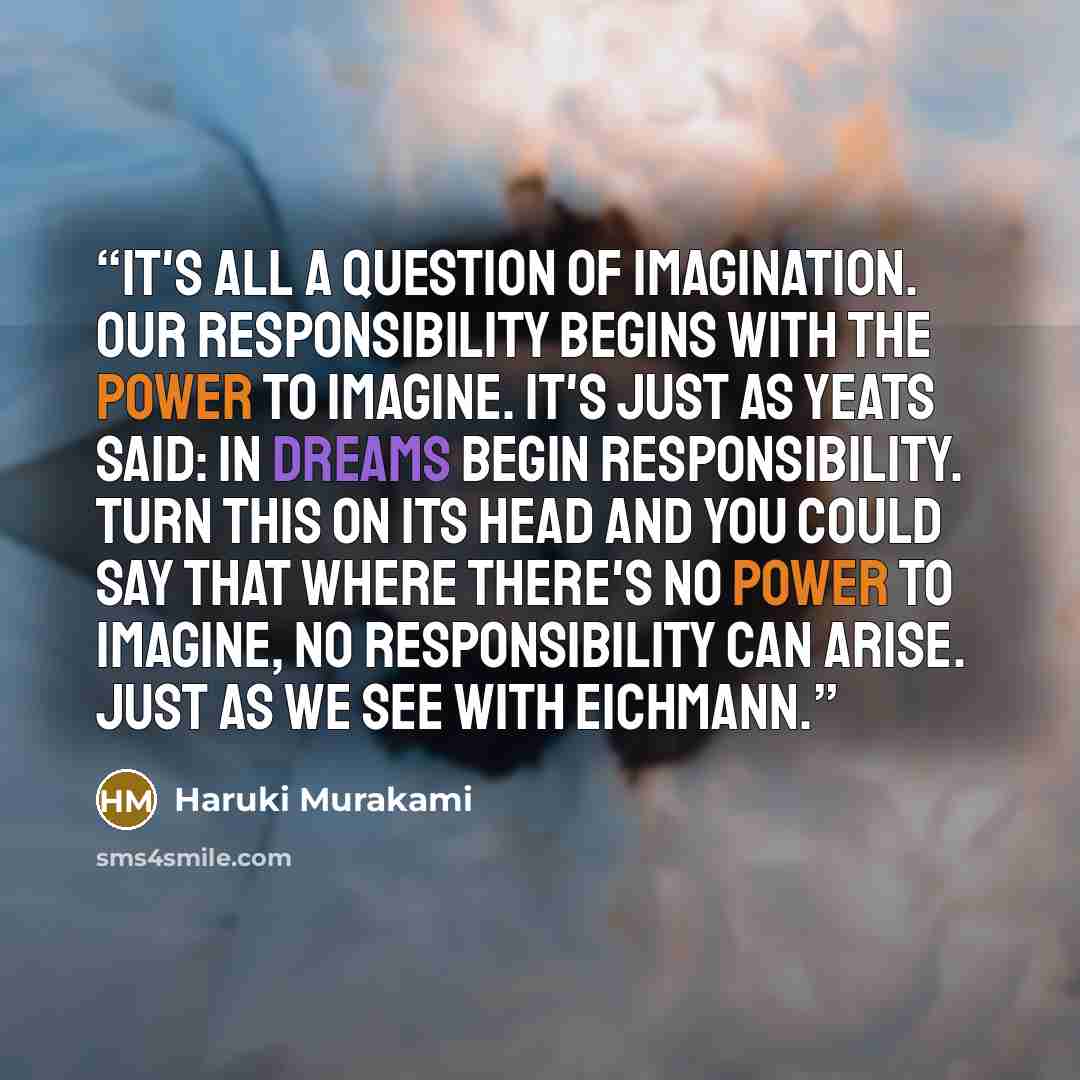“It's all a question of imagination. Our responsibility begins with the power to imagine. It's just as Yeats said: In dreams begin responsibility. Turn this on its head and you could say that where there's no power to imagine, no responsibility can arise. Just as we see with Eichmann.” quote by Haruki Murakami