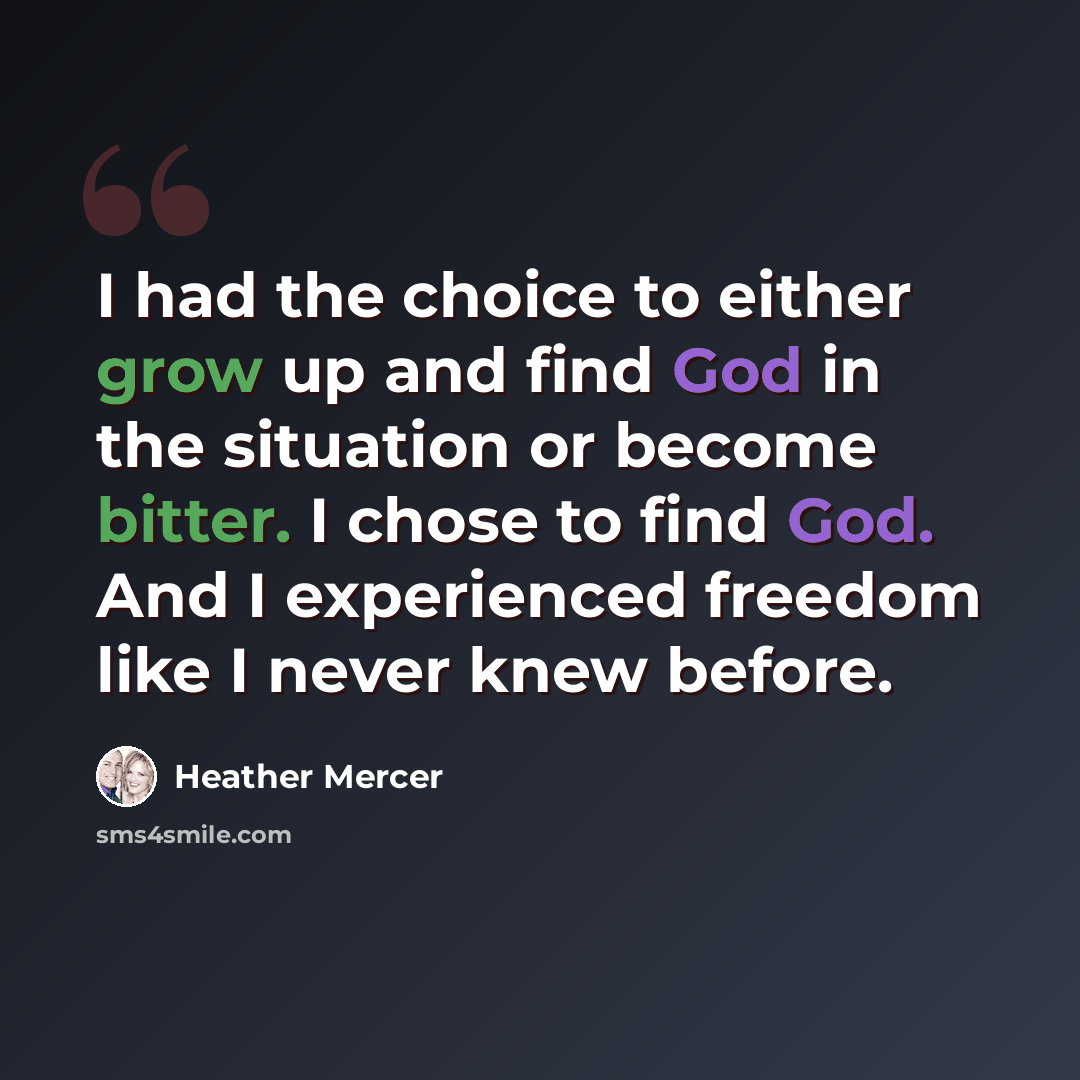 “I had the choice to either grow up and find God in the situation or become bitter. I chose to find God. And I experienced freedom like I never knew before.” quote by Heather Mercer