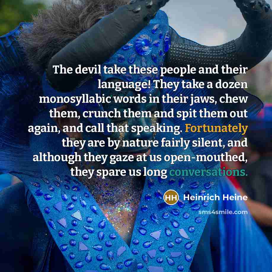 “The devil take these people and their language! They take a dozen monosyllabic words in their jaws, chew them, crunch them and spit them out again, and call that speaking. Fortunately they are by nature fairly silent, and although they gaze at us open-mouthed, they spare us long conversations.” quote by Heinrich Heine