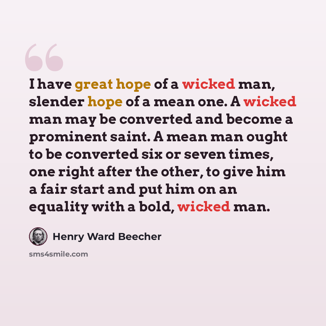 “I have great hope of a wicked man, slender hope of a mean one. A wicked man may be converted and become a prominent saint. A mean man ought to be converted six or seven times, one right after the other, to give him a fair start and put him on an equality with a bold, wicked man.” quote by Henry Ward Beecher