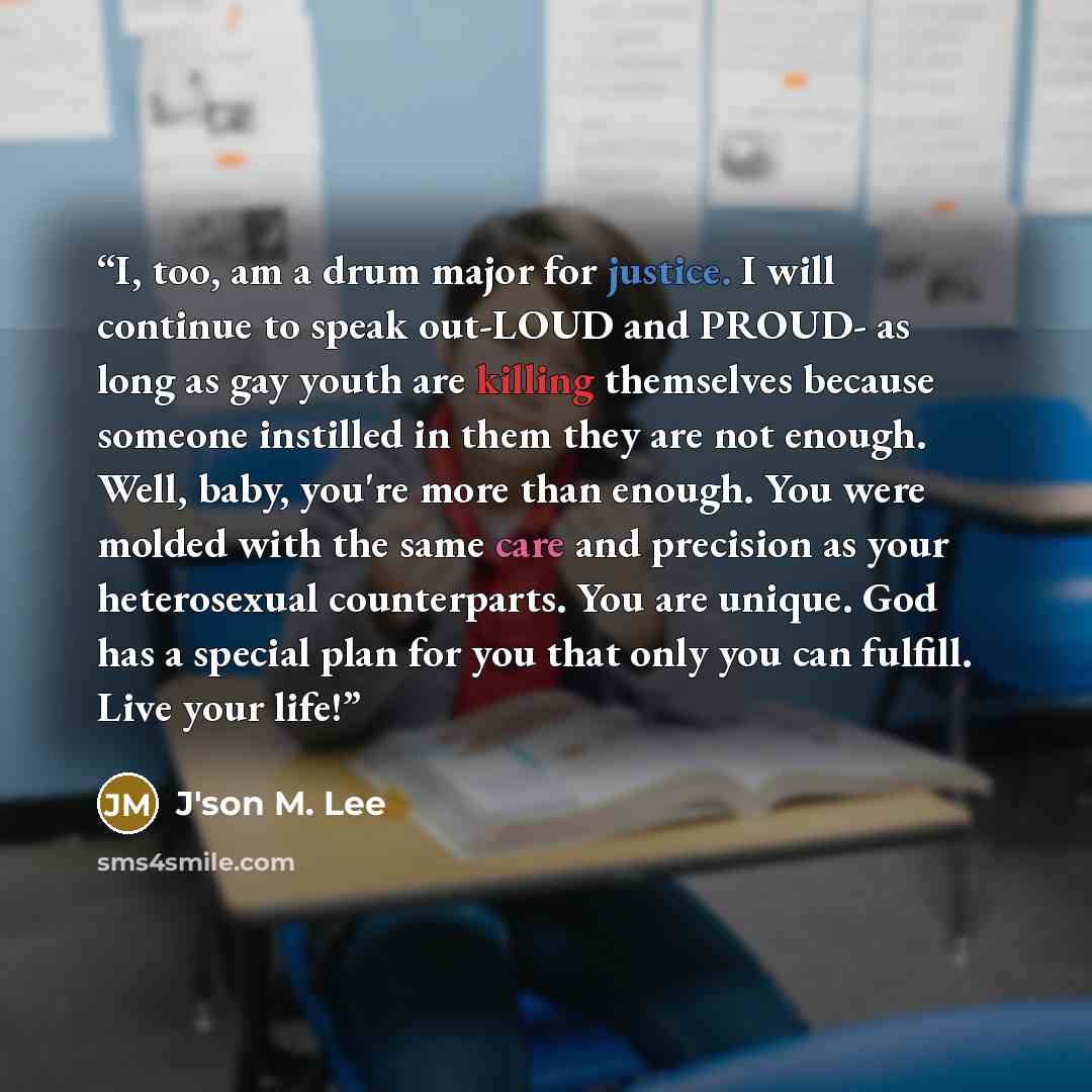 “I, too, am a drum major for justice. I will continue to speak out-LOUD and PROUD- as long as gay youth are killing themselves because someone instilled in them they are not enough. Well, baby, you're more than enough. You were molded with the same care and precision as your heterosexual…” quote by J'son M. Lee