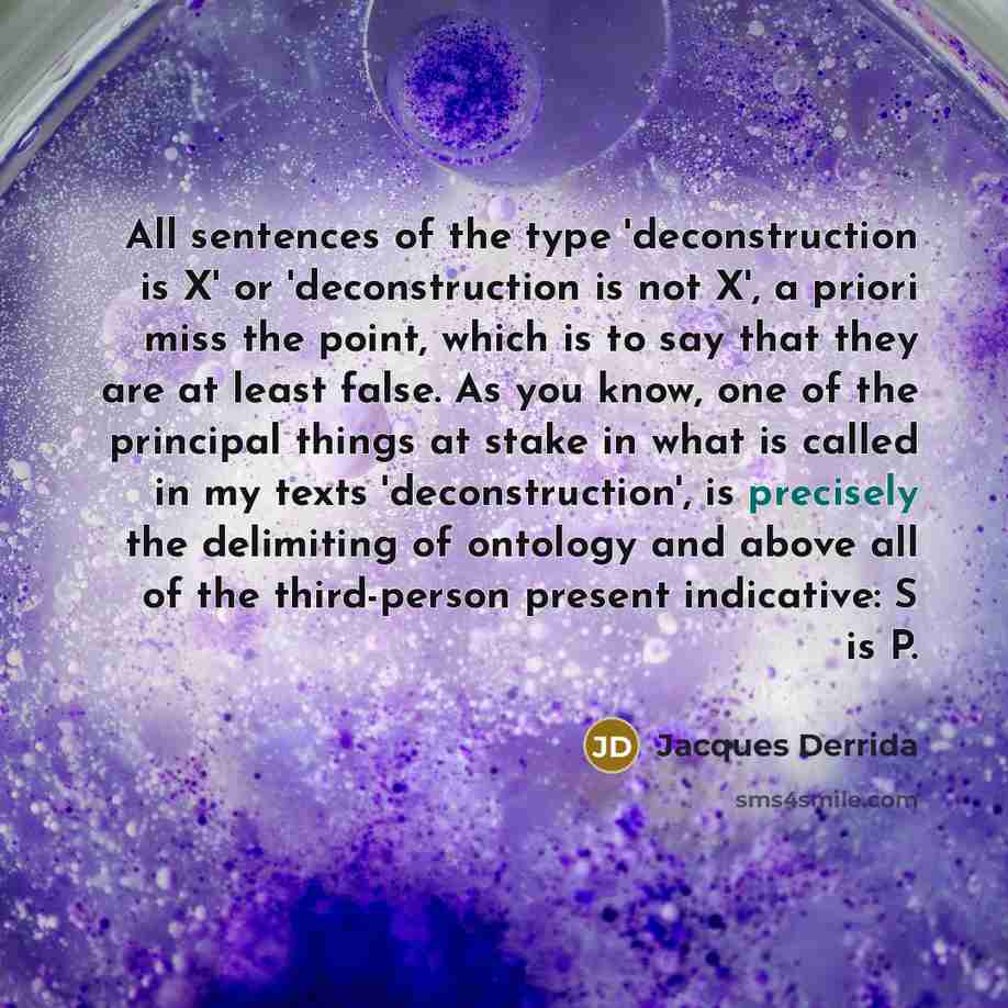 “All sentences of the type 'deconstruction is X' or 'deconstruction is not X', a priori miss the point, which is to say that they are at least false. As you know, one of the principal things at stake in what is called in my texts 'deconstruction', is precisely the delimiting of ontology and above…” quote by Jacques Derrida