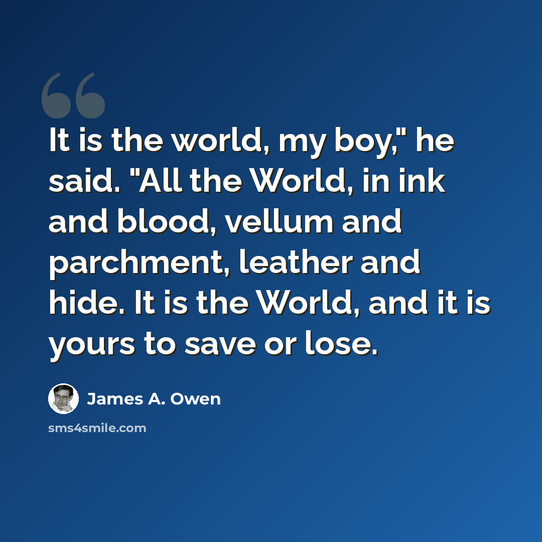 “It is the world, my boy," he said. "All the World, in ink and blood, vellum and parchment, leather and hide. It is the World, and it is yours to save or lose.” quote by James A. Owen