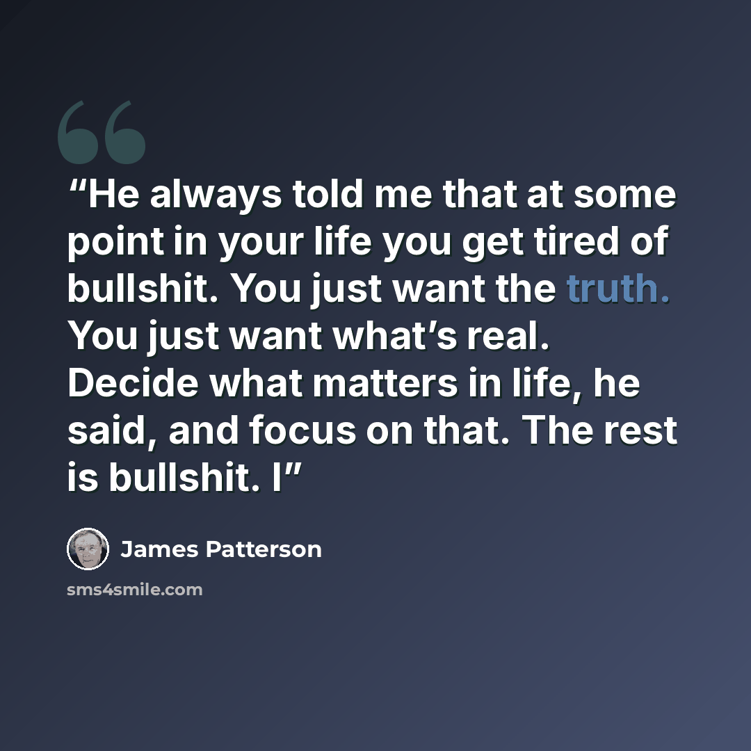 “He always told me that at some point in your life you get tired of bullshit. You just want the truth. You just want what’s real. Decide what matters in life, he said, and focus on that. The rest is bullshit. I” quote by James Patterson