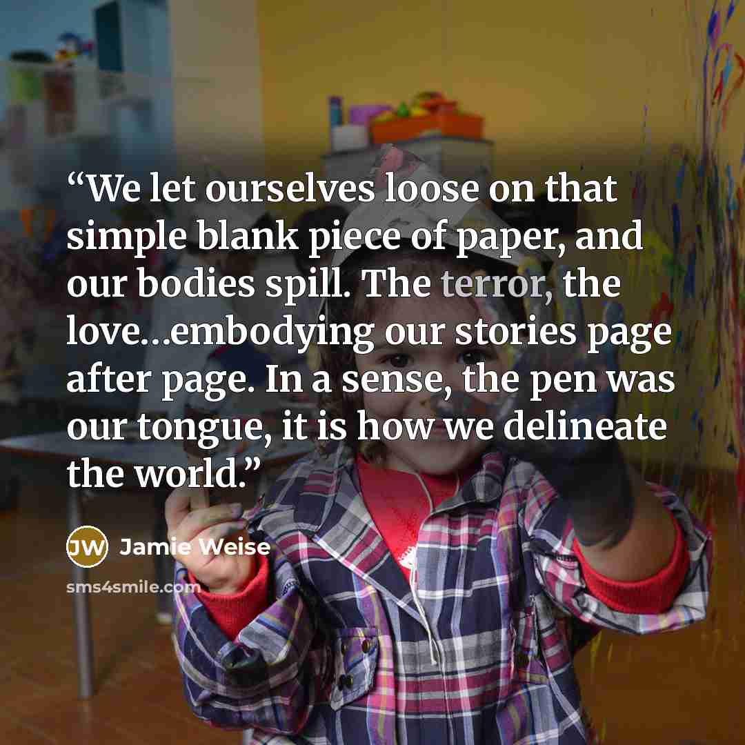 “We let ourselves loose on that simple blank piece of paper, and our bodies spill. The terror, the love…embodying our stories page after page. In a sense, the pen was our tongue, it is how we delineate the world.” quote by Jamie Weise