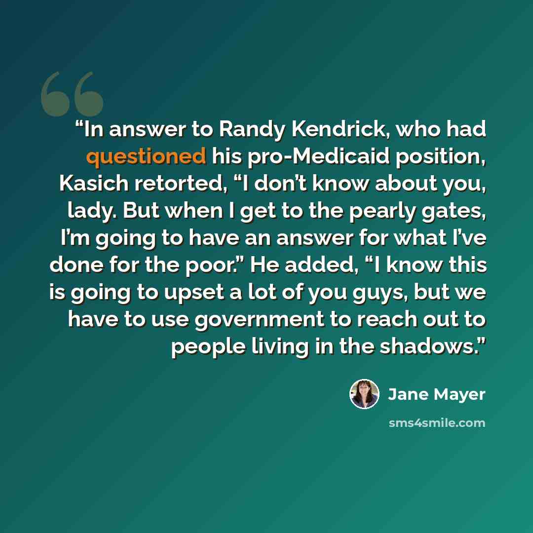 “In answer to Randy Kendrick, who had questioned his pro-Medicaid position, Kasich retorted, “I don’t know about you, lady. But when I get to the pearly gates, I’m going to have an answer for what I’ve done for the poor.” He added, “I know this is going to upset a lot of you guys, but we have to…” quote by Jane Mayer