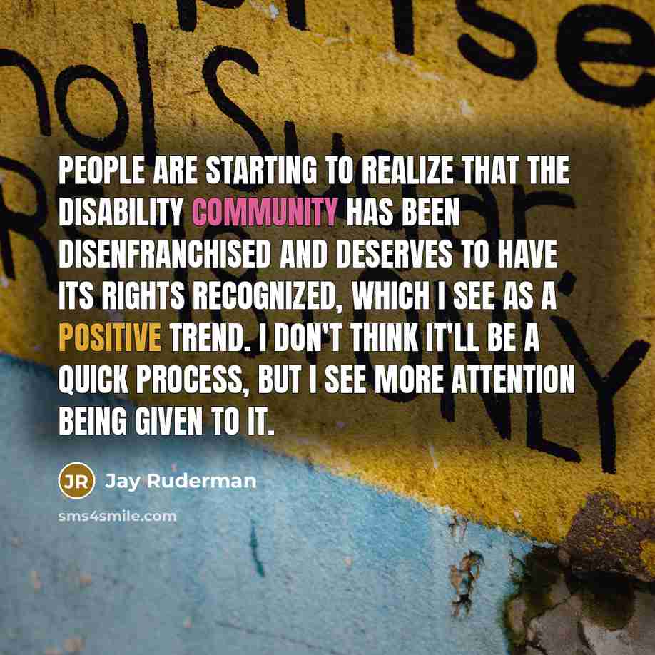 “People are starting to realize that the disability community has been disenfranchised and deserves to have its rights recognized, which I see as a positive trend. I don't think it'll be a quick process, but I see more attention being given to it.” quote by Jay Ruderman