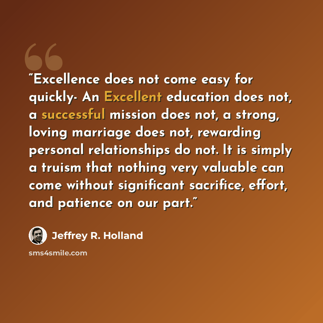 “Excellence does not come easy for quickly- An Excellent education does not, a successful mission does not, a strong, loving marriage does not, rewarding personal relationships do not. It is simply a truism that nothing very valuable can come without significant sacrifice, effort, and patience on…” quote by Jeffrey R. Holland