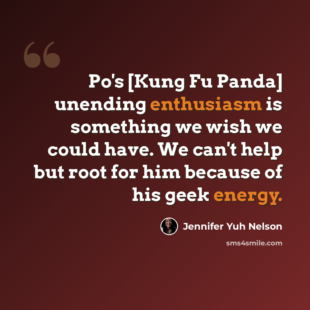 “Po's [Kung Fu Panda] unending enthusiasm is something we wish we could have. We can't help but root for him because of his geek energy.” quote by Jennifer Yuh Nelson