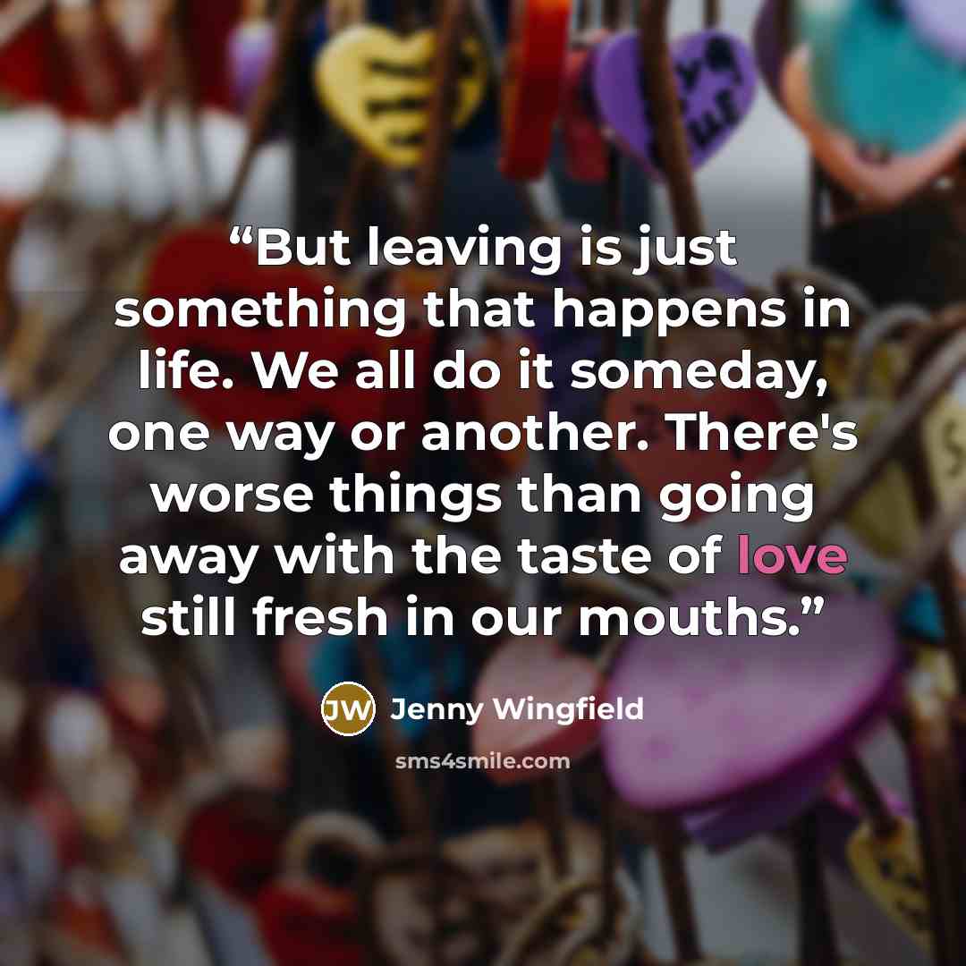 “But leaving is just something that happens in life. We all do it someday, one way or another. There's worse things than going away with the taste of love still fresh in our mouths.” quote by Jenny Wingfield