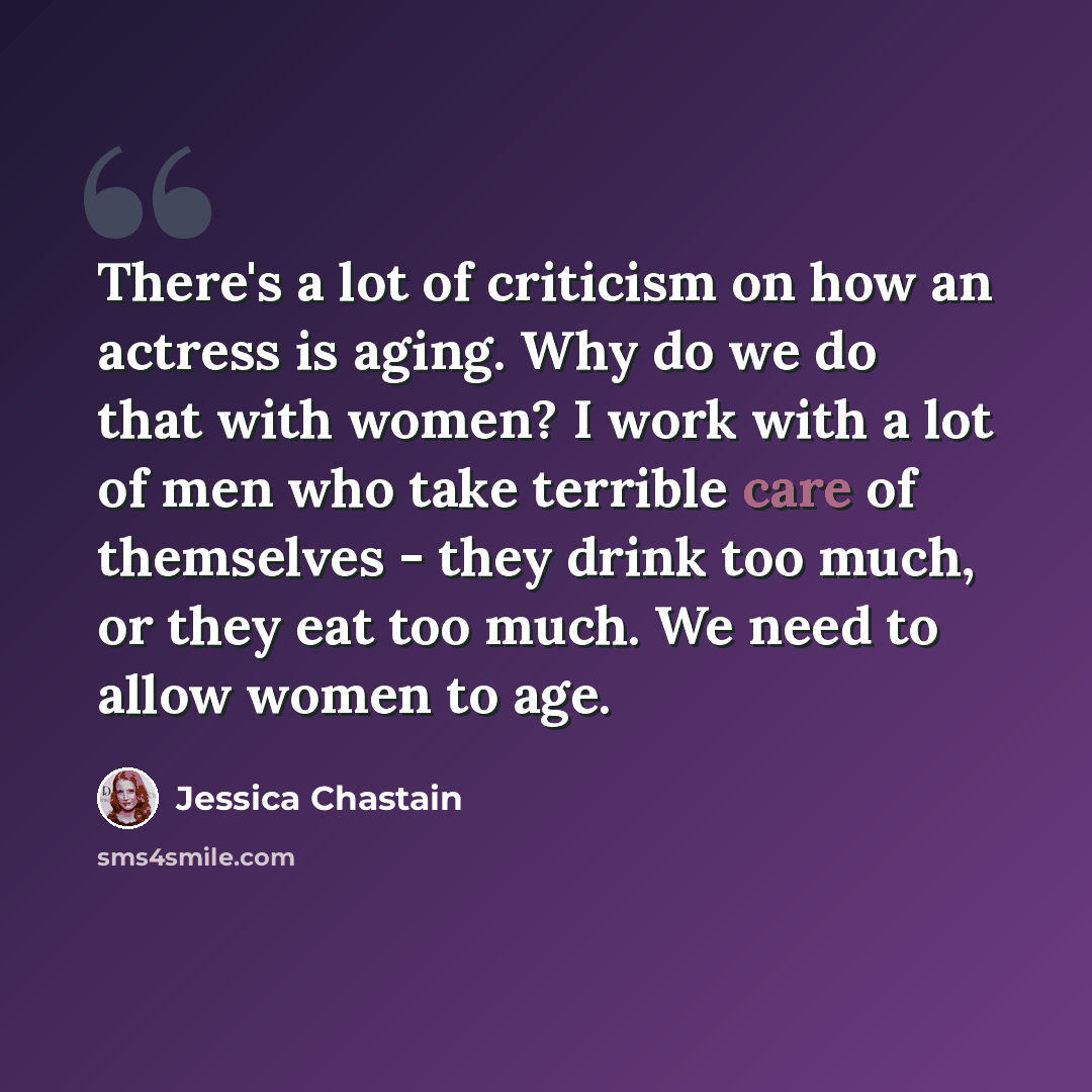 “There's a lot of criticism on how an actress is aging. Why do we do that with women? I work with a lot of men who take terrible care of themselves - they drink too much, or they eat too much. We need to allow women to age.” quote by Jessica Chastain