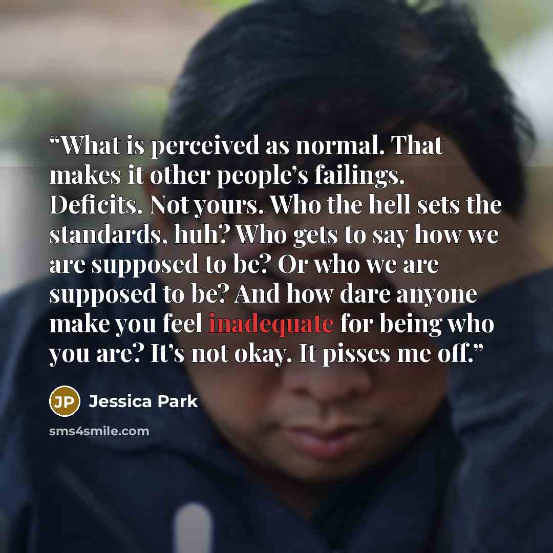 “What is perceived as normal. That makes it other people’s failings. Deficits. Not yours. Who the hell sets the standards, huh? Who gets to say how we are supposed to be? Or who we are supposed to be? And how dare anyone make you feel inadequate for being who you are? It’s not okay. It pisses me off.” quote by Jessica Park