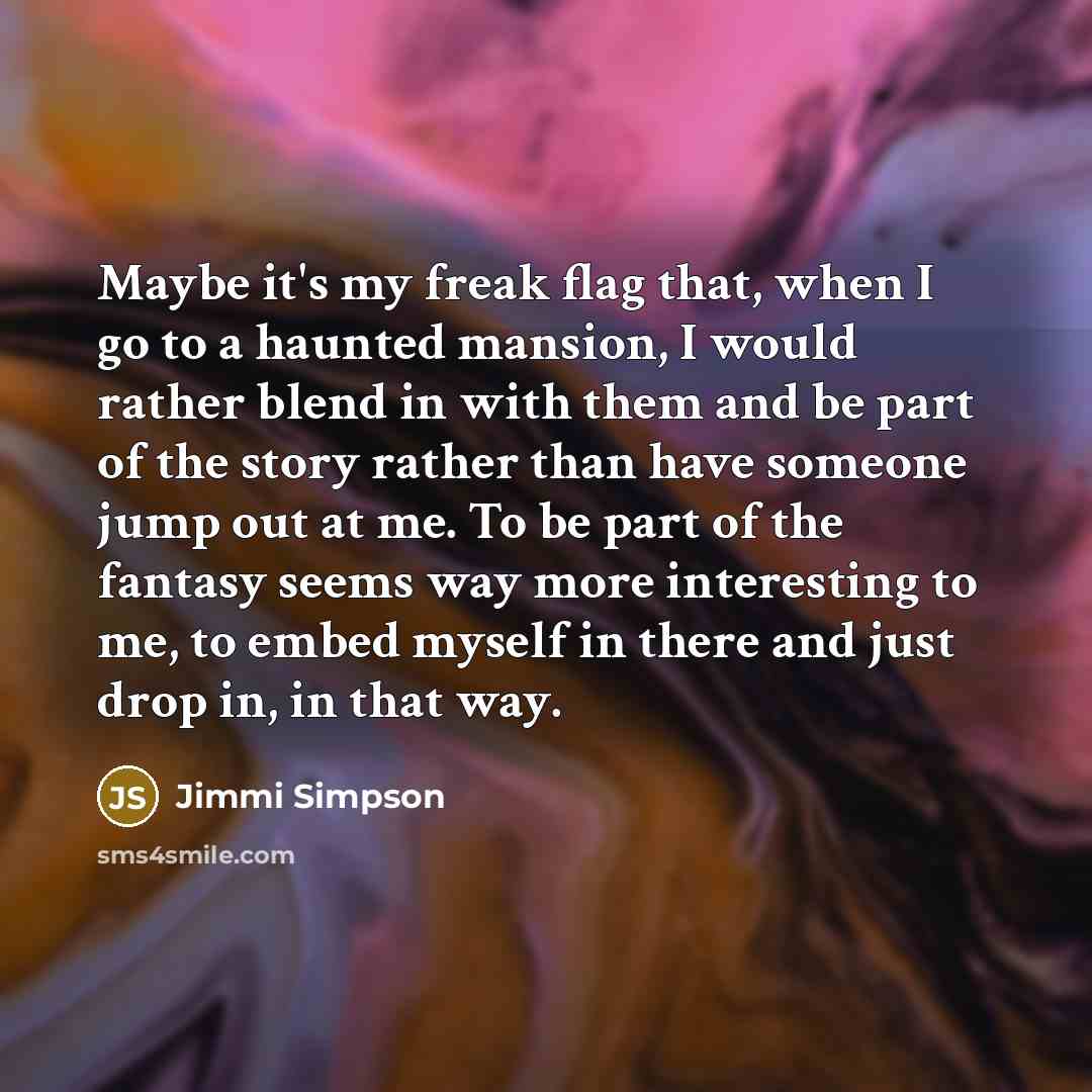 “Maybe it's my freak flag that, when I go to a haunted mansion, I would rather blend in with them and be part of the story rather than have someone jump out at me. To be part of the fantasy seems way more interesting to me, to embed myself in there and just drop in, in that way.” quote by Jimmi Simpson