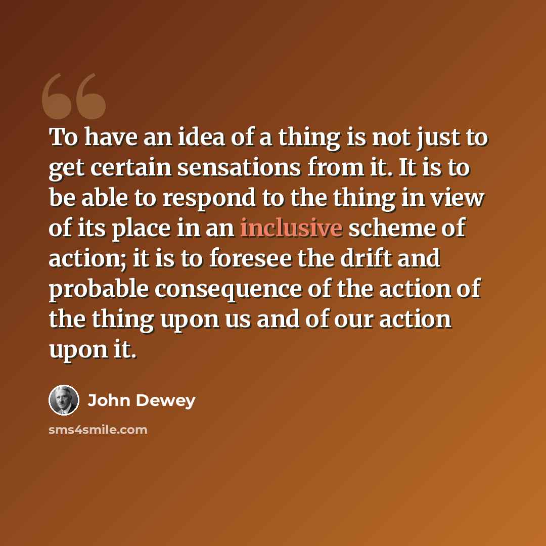 “To have an idea of a thing is not just to get certain sensations from it. It is to be able to respond to the thing in view of its place in an inclusive scheme of action; it is to foresee the drift and probable consequence of the action of the thing upon us and of our action upon it.” quote by John Dewey