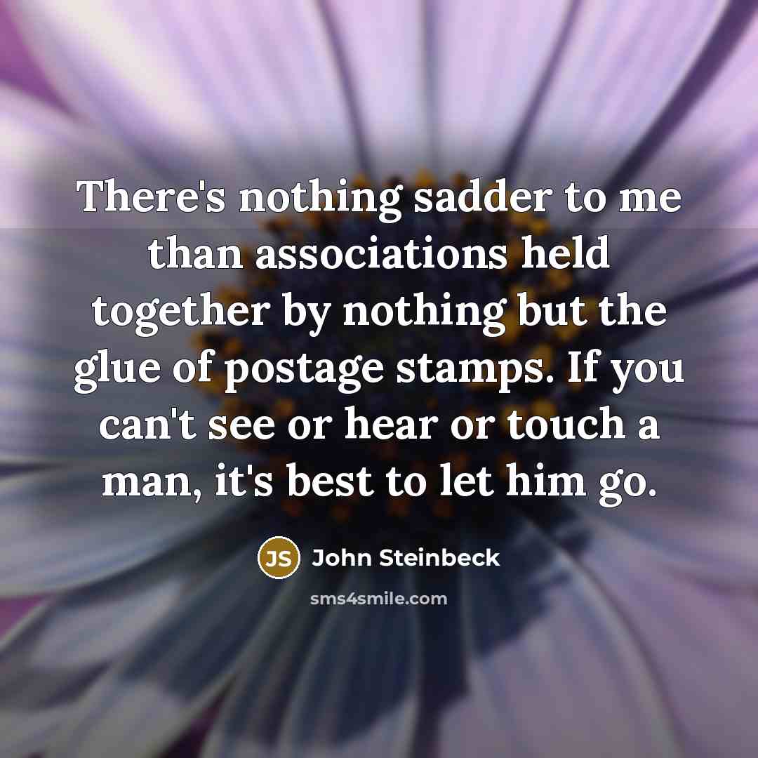 “There's nothing sadder to me than associations held together by nothing but the glue of postage stamps. If you can't see or hear or touch a man, it's best to let him go.” quote by John Steinbeck