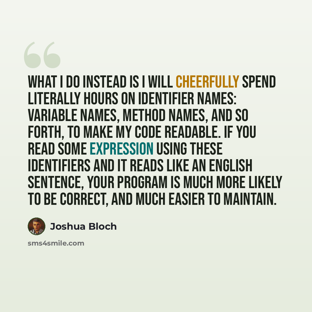 “What I do instead is I will cheerfully spend literally hours on identifier names: variable names, method names, and so forth, to make my code readable. If you read some expression using these identifiers and it reads like an English sentence, your program is much more likely to be correct, and…” quote by Joshua Bloch