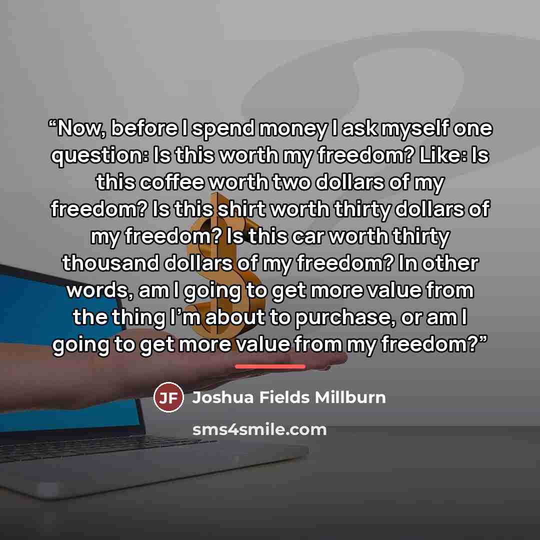 “Now, before I spend money I ask myself one question: Is this worth my freedom? Like: Is this coffee worth two dollars of my freedom? Is this shirt worth thirty dollars of my freedom? Is this car worth thirty thousand dollars of my freedom? In other words, am I going to get more value from the…” quote by Joshua Fields Millburn