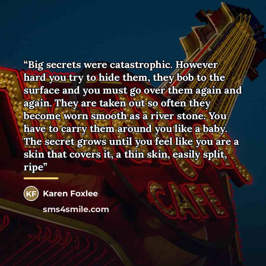 “Big secrets were catastrophic. However hard you try to hide them, they bob to the surface and you must go over them again and again. They are taken out so often they become worn smooth as a river stone. You have to carry them around you like a baby. The secret grows until you feel like you are a…” quote by Karen Foxlee