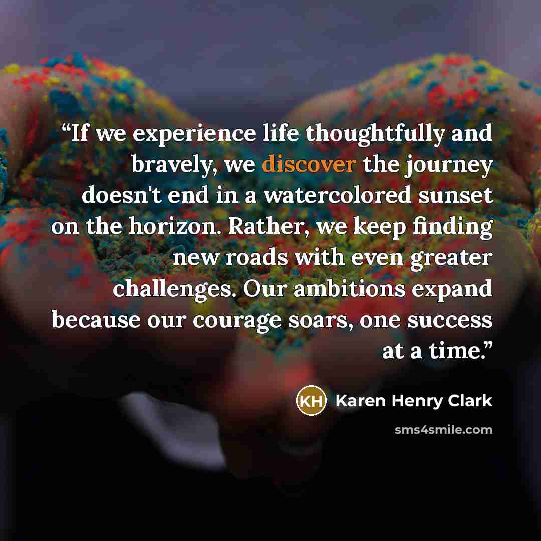 “If we experience life thoughtfully and bravely, we discover the journey doesn't end in a watercolored sunset on the horizon. Rather, we keep finding new roads with even greater challenges. Our ambitions expand because our courage soars, one success at a time.” quote by Karen Henry Clark