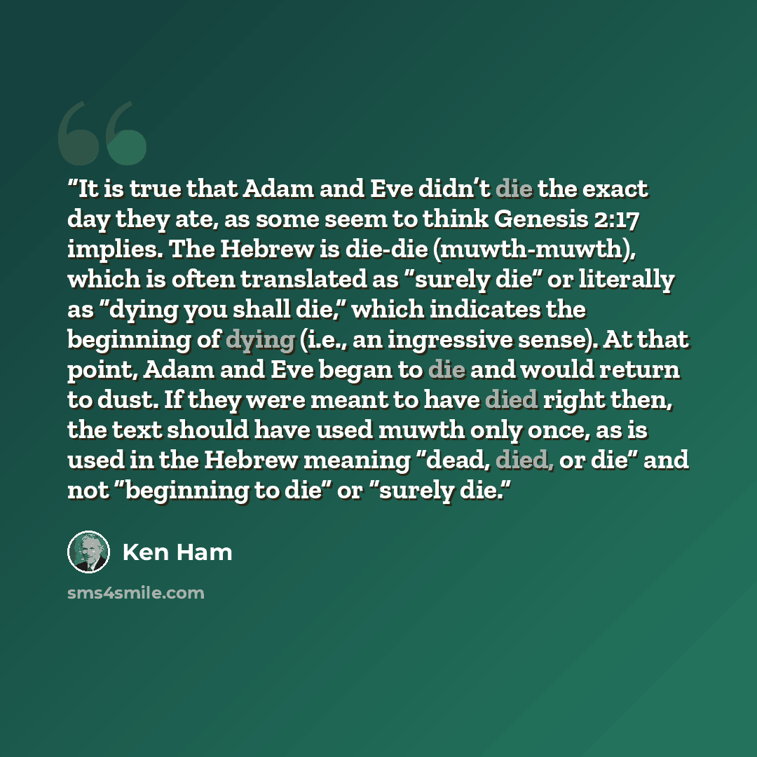 “It is true that Adam and Eve didn’t die the exact day they ate, as some seem to think Genesis 2:17 implies. The Hebrew is die-die (muwth-muwth), which is often translated as “surely die” or literally as “dying you shall die,” which indicates the beginning of dying (i.e., an ingressive sense). At…” quote by Ken Ham