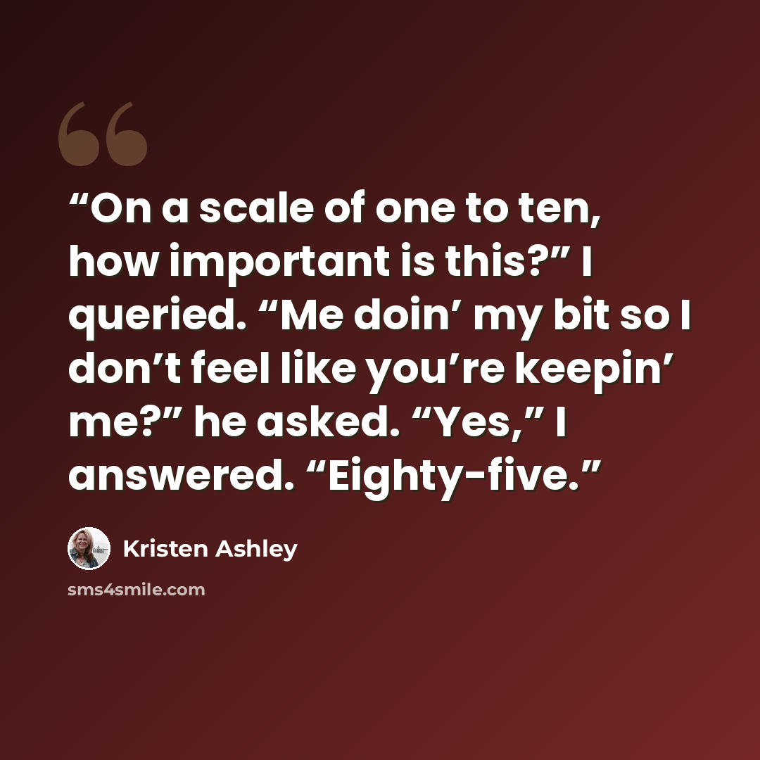 “On a scale of one to ten, how important is this?” I queried. “Me doin’ my bit so I don’t feel like you’re keepin’ me?” he asked. “Yes,” I answered. “Eighty-five.” quote by Kristen Ashley