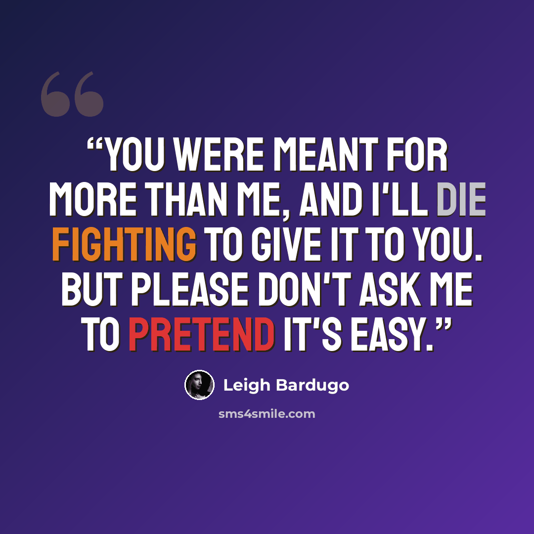“You were meant for more than me, and I'll die fighting to give it to you. But please don't ask me to pretend it's easy.” quote by Leigh Bardugo