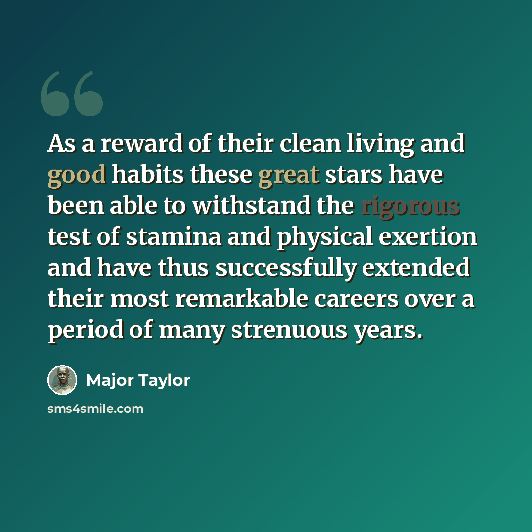 “As a reward of their clean living and good habits these great stars have been able to withstand the rigorous test of stamina and physical exertion and have thus successfully extended their most remarkable careers over a period of many strenuous years.” quote by Major Taylor