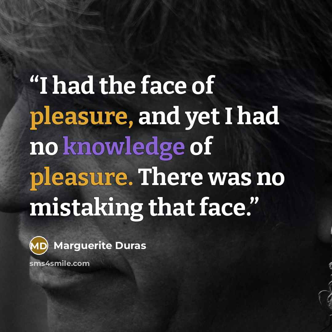 “I had the face of pleasure, and yet I had no knowledge of pleasure. There was no mistaking that face.” quote by Marguerite Duras