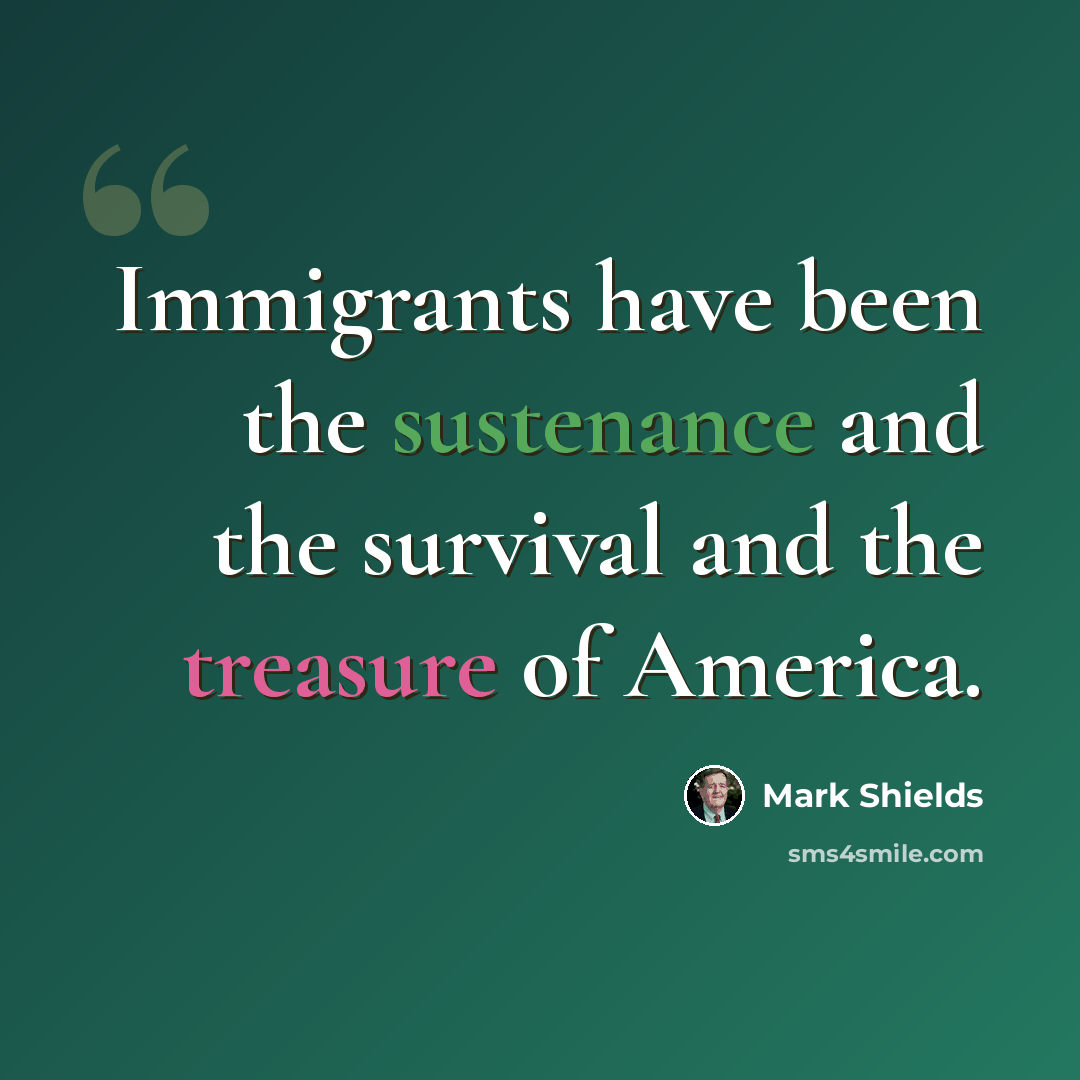 “Immigrants have been the sustenance and the survival and the treasure of America.” quote by Mark Shields
