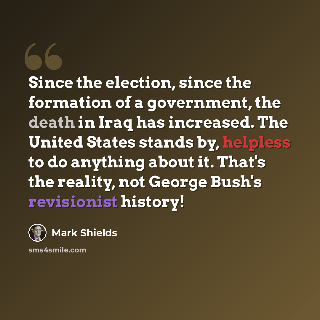 “Since the election, since the formation of a government, the death in Iraq has increased. The United States stands by, helpless to do anything about it. That's the reality, not George Bush's revisionist history!” quote by Mark Shields