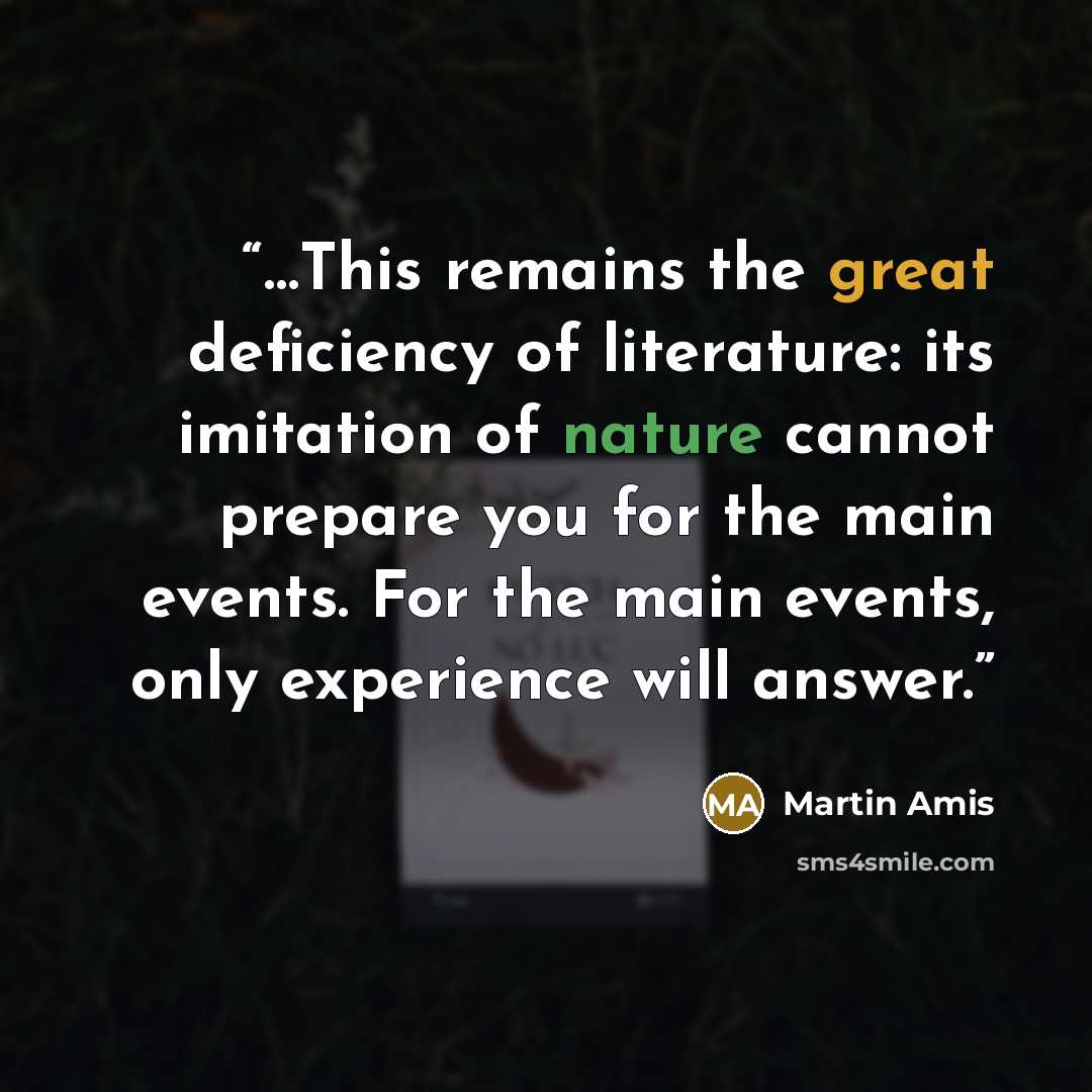 “…This remains the great deficiency of literature: its imitation of nature cannot prepare you for the main events. For the main events, only experience will answer.” quote by Martin Amis