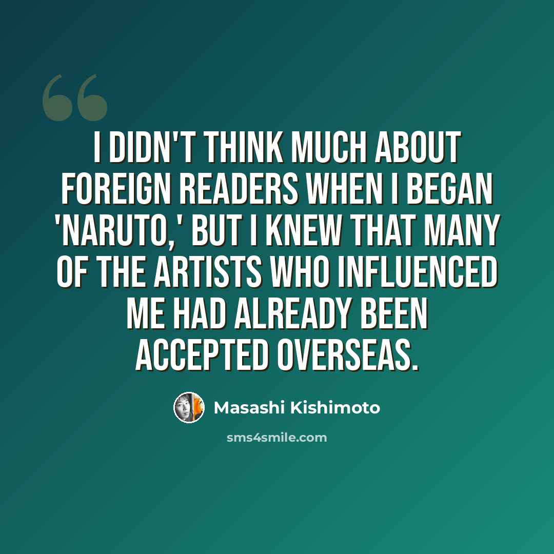“I didn't think much about foreign readers when I began 'Naruto,' but I knew that many of the artists who influenced me had already been accepted overseas.” quote by Masashi Kishimoto