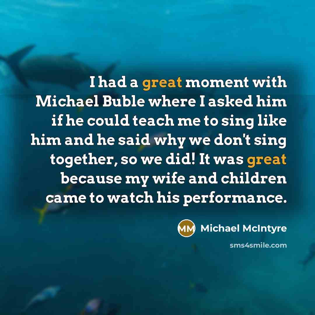 “I had a great moment with Michael Buble where I asked him if he could teach me to sing like him and he said why we don't sing together, so we did! It was great because my wife and children came to watch his performance.” quote by Michael McIntyre