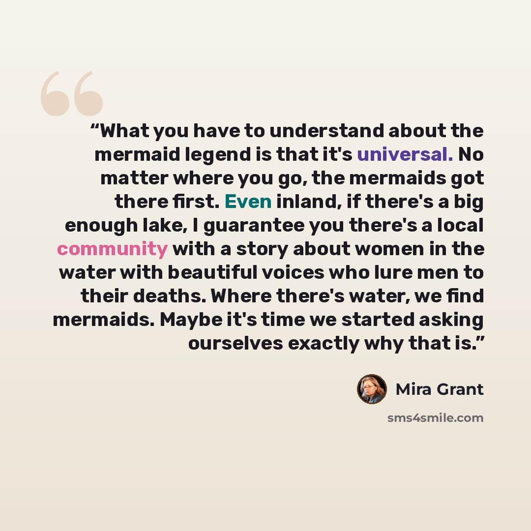 “What you have to understand about the mermaid legend is that it's universal. No matter where you go, the mermaids got there first. Even inland, if there's a big enough lake, I guarantee you there's a local community with a story about women in the water with beautiful voices who lure men to their…” quote by Mira Grant