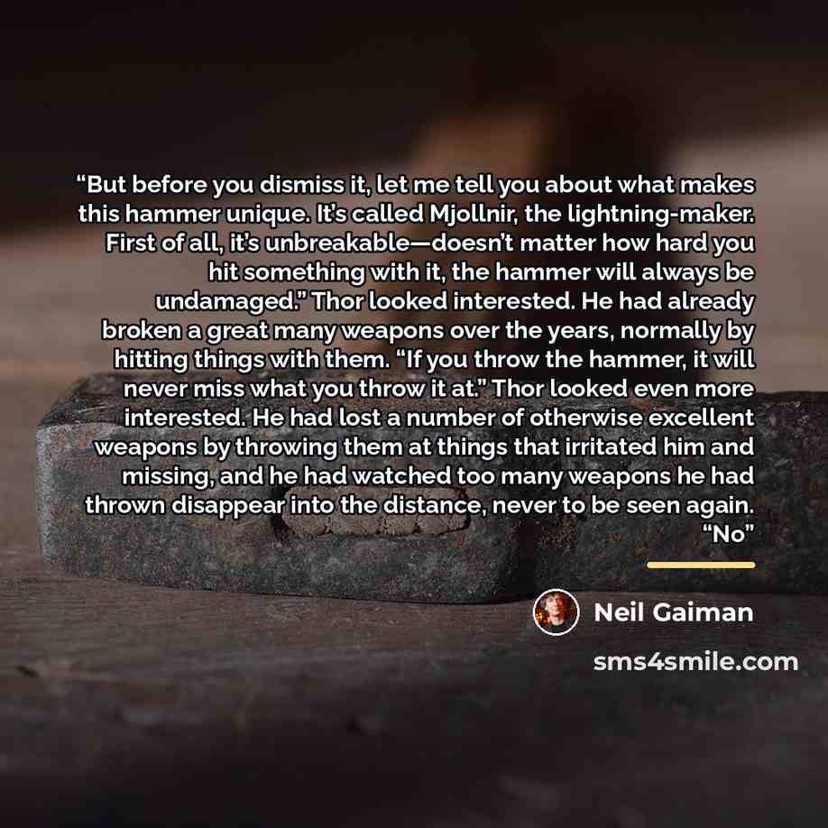 “But before you dismiss it, let me tell you about what makes this hammer unique. It’s called Mjollnir, the lightning-maker. First of all, it’s unbreakable—doesn’t matter how hard you hit something with it, the hammer will always be undamaged.” Thor looked interested. He had already broken a great…” quote by Neil Gaiman