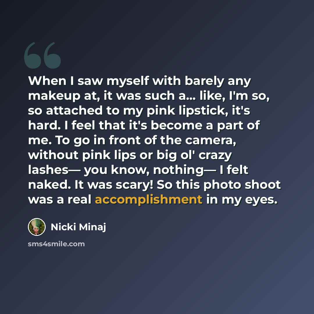 “When I saw myself with barely any makeup at, it was such a… like, I'm so, so attached to my pink lipstick, it's hard. I feel that it's become a part of me. To go in front of the camera, without pink lips or big ol' crazy lashes— you know, nothing— I felt naked. It was scary! So this photo shoot…” quote by Nicki Minaj