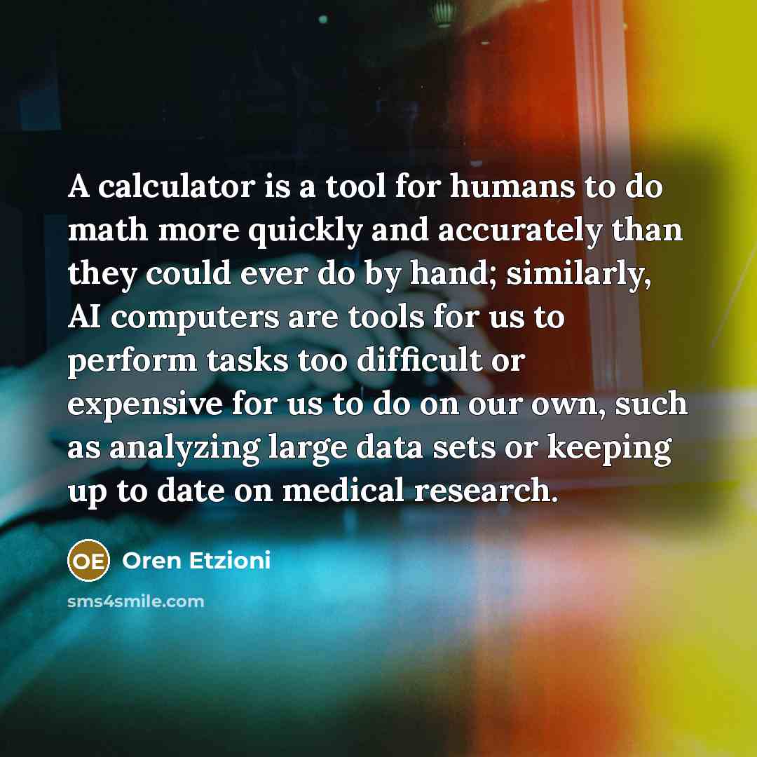“A calculator is a tool for humans to do math more quickly and accurately than they could ever do by hand; similarly, AI computers are tools for us to perform tasks too difficult or expensive for us to do on our own, such as analyzing large data sets or keeping up to date on medical research.” quote by Oren Etzioni